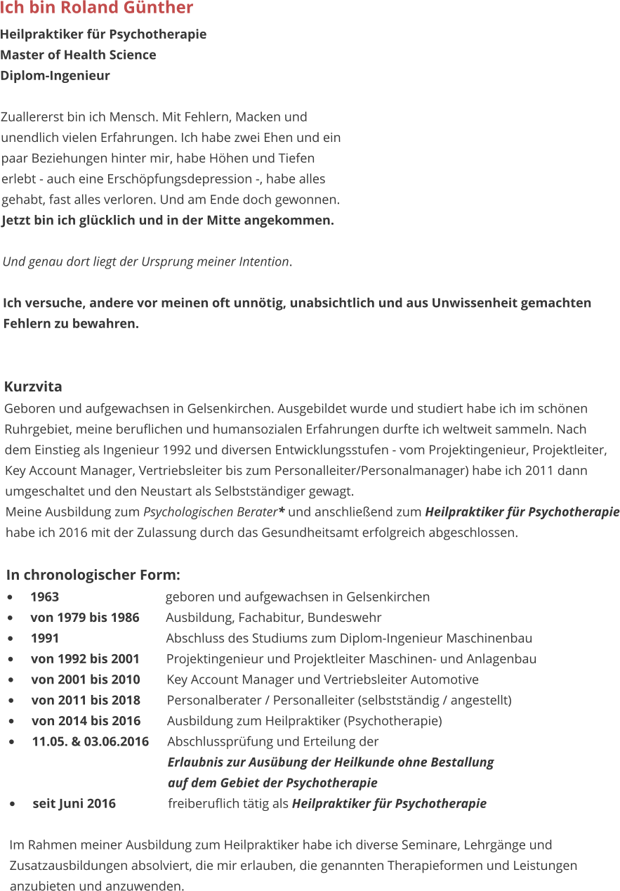Ich bin Roland Günther Heilpraktiker für Psychotherapie Master of Health Science Diplom-Ingenieur  Zuallererst bin ich Mensch. Mit Fehlern, Macken und unendlich vielen Erfahrungen. Ich habe zwei Ehen und ein  paar Beziehungen hinter mir, habe Höhen und Tiefen  erlebt - auch eine Erschöpfungsdepression -, habe alles gehabt, fast alles verloren. Und am Ende doch gewonnen.  Jetzt bin ich glücklich und in der Mitte angekommen.  Und genau dort liegt der Ursprung meiner Intention.   Ich versuche, andere vor meinen oft unnötig, unabsichtlich und aus Unwissenheit gemachten  Fehlern zu bewahren.    Kurzvita Geboren und aufgewachsen in Gelsenkirchen. Ausgebildet wurde und studiert habe ich im schönen Ruhrgebiet, meine beruflichen und humansozialen Erfahrungen durfte ich weltweit sammeln. Nach  dem Einstieg als Ingenieur 1992 und diversen Entwicklungsstufen - vom Projektingenieur, Projektleiter,  Key Account Manager, Vertriebsleiter bis zum Personalleiter/Personalmanager) habe ich 2011 dann umgeschaltet und den Neustart als Selbstständiger gewagt. Meine Ausbildung zum Psychologischen Berater* und anschließend zum Heilpraktiker für Psychotherapie habe ich 2016 mit der Zulassung durch das Gesundheitsamt erfolgreich abgeschlossen.  In chronologischer Form: •	1963					geboren und aufgewachsen in Gelsenkirchen •	von 1979 bis 1986	Ausbildung, Fachabitur, Bundeswehr  •	1991					Abschluss des Studiums zum Diplom-Ingenieur Maschinenbau •	von 1992 bis 2001	Projektingenieur und Projektleiter Maschinen- und Anlagenbau •	von 2001 bis 2010	Key Account Manager und Vertriebsleiter Automotive •	von 2011 bis 2018	Personalberater / Personalleiter (selbstständig / angestellt) •	von 2014 bis 2016	Ausbildung zum Heilpraktiker (Psychotherapie) •	11.05. & 03.06.2016	Abschlussprüfung und Erteilung der 						Erlaubnis zur Ausübung der Heilkunde ohne Bestallung 						auf dem Gebiet der Psychotherapie •	seit Juni 2016		freiberuflich tätig als Heilpraktiker für Psychotherapie  Im Rahmen meiner Ausbildung zum Heilpraktiker habe ich diverse Seminare, Lehrgänge und Zusatzausbildungen absolviert, die mir erlauben, die genannten Therapieformen und Leistungen anzubieten und anzuwenden.
